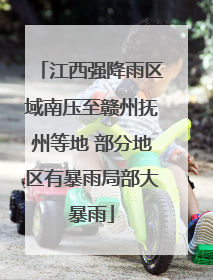 江西强降雨区域南压至赣州抚州等地 部分地区有暴雨局部大暴雨