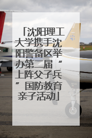 沈阳理工大学携手沈阳警备区举办第二届“上阵父子兵”国防教育亲子活动