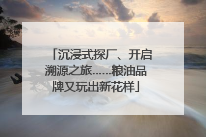 沉浸式探厂、开启溯源之旅……粮油品牌又玩出新花样
