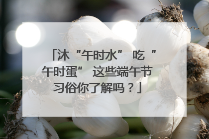 沐“午时水” 吃“午时蛋” 这些端午节习俗你了解吗？