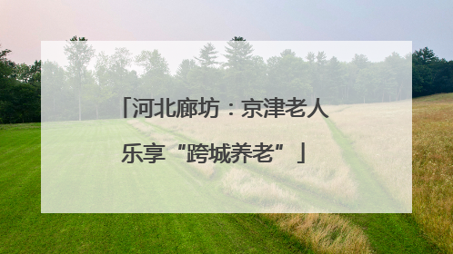 河北廊坊：京津老人乐享“跨城养老”