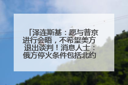 泽连斯基：愿与普京进行会晤，不希望美方退出谈判！消息人士：俄方停火条件包括北约“书面”保证不东扩