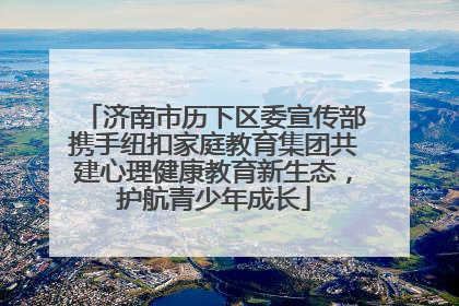 济南市历下区委宣传部携手纽扣家庭教育集团共建心理健康教育新生态，护航青少年成长
