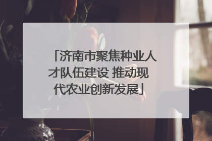 济南市聚焦种业人才队伍建设 推动现代农业创新发展