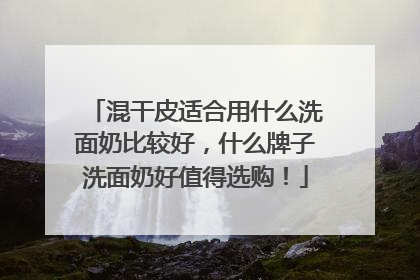 混干皮适合用什么洗面奶比较好，什么牌子洗面奶好值得选购！