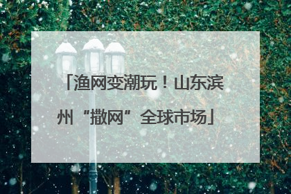 渔网变潮玩！山东滨州“撒网”全球市场