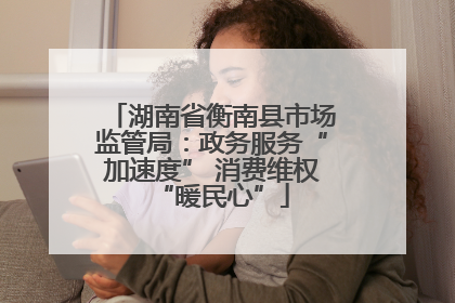 湖南省衡南县市场监管局：政务服务“加速度” 消费维权“暖民心”