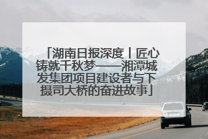 湖南日报深度丨匠心铸就千秋梦——湘潭城发集团项目建设者与下摄司大桥的奋进故事