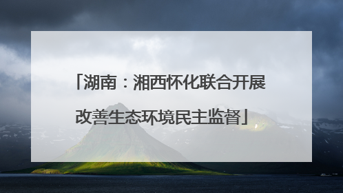 湖南：湘西怀化联合开展改善生态环境民主监督