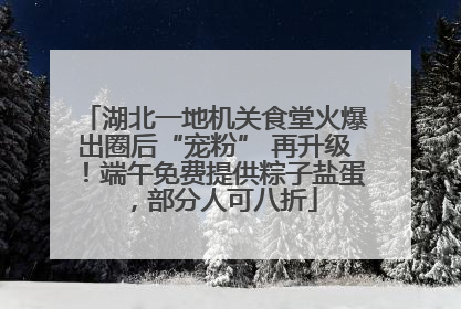 湖北一地机关食堂火爆出圈后“宠粉” 再升级！端午免费提供粽子盐蛋，部分人可八折