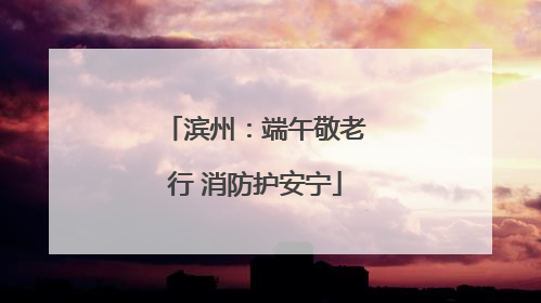 滨州：端午敬老行 消防护安宁