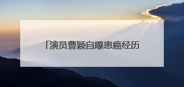 演员曹颖自曝患癌经历：我是真的后悔……