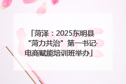 菏泽：2025东明县“菏力共治”第一书记·电商赋能培训班举办
