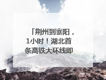 荆州到襄阳，1小时！湖北首条高铁大环线即将“画圆”