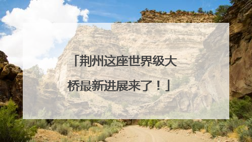 荆州这座世界级大桥最新进展来了！