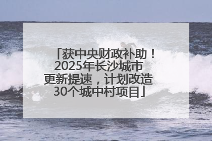 获中央财政补助！2025年长沙城市更新提速，计划改造30个城中村项目