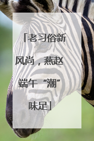 老习俗新风尚，燕赵端午“潮”味足