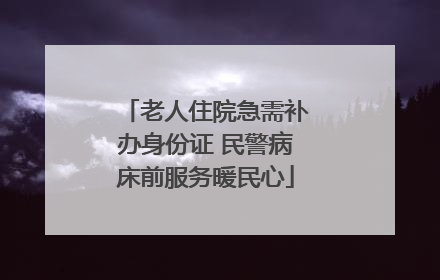 老人住院急需补办身份证 民警病床前服务暖民心