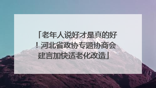 老年人说好才是真的好！河北省政协专题协商会建言加快适老化改造