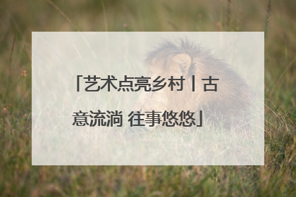 艺术点亮乡村丨古意流淌 往事悠悠