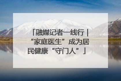 融媒记者一线行｜“家庭医生”成为居民健康“守门人”