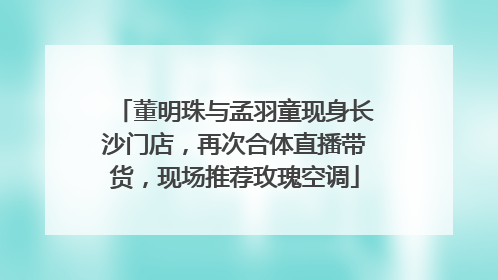 董明珠与孟羽童现身长沙门店，再次合体直播带货，现场推荐玫瑰空调