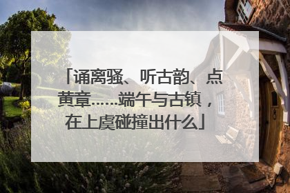 诵离骚、听古韵、点黄章……端午与古镇，在上虞碰撞出什么