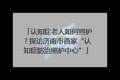 认知症老人如何照护？探访济南市首家“认知症防治照护中心”