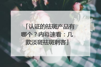 认证的祛斑产品有哪个？内幕速看：几款淡斑祛斑刺客