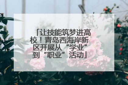 让技能筑梦进高校！青岛西海岸新区开展从“学业”到“职业”活动