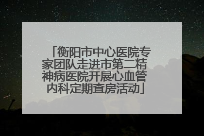 衡阳市中心医院专家团队走进市第二精神病医院开展心血管内科定期查房活动