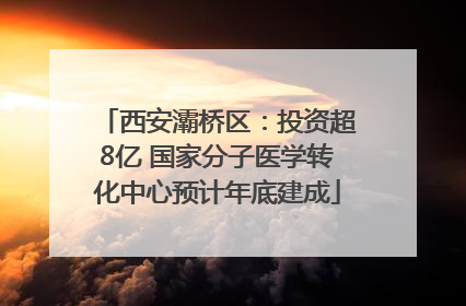 西安灞桥区：投资超8亿 国家分子医学转化中心预计年底建成