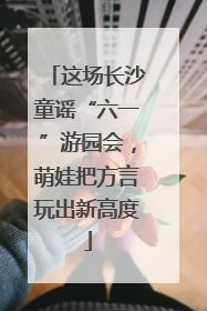 这场长沙童谣“六一”游园会，萌娃把方言玩出新高度