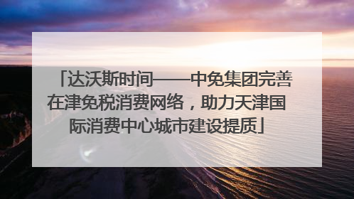 达沃斯时间——中免集团完善在津免税消费网络，助力天津国际消费中心城市建设提质