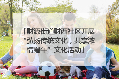 财源街道财西社区开展“弘扬传统文化，共享浓情端午”文化活动