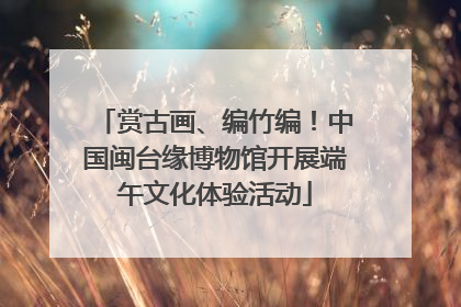 赏古画、编竹编！中国闽台缘博物馆开展端午文化体验活动