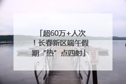 超60万+人次！长春新区端午假期“热”点四射