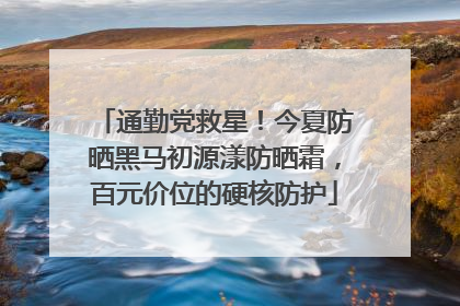 通勤党救星！今夏防晒黑马初源漾防晒霜，百元价位的硬核防护