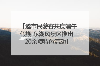 邀市民游客共度端午假期 东湖风景区推出20余项特色活动