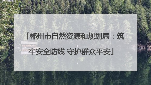 郴州市自然资源和规划局：筑牢安全防线 守护群众平安