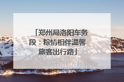 郑州局洛阳车务段：粽情相伴温馨旅客出行路