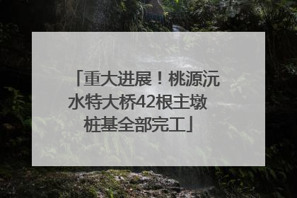 重大进展！桃源沅水特大桥42根主墩桩基全部完工