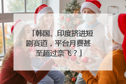 韩国、印度挤进短剧赛道，平台月费甚至超过奈飞？
