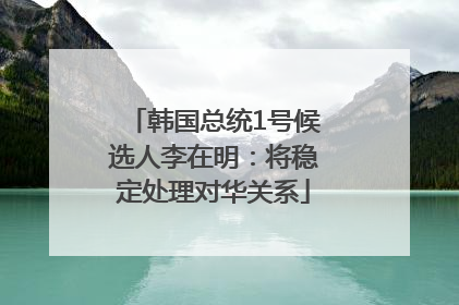 韩国总统1号候选人李在明：将稳定处理对华关系