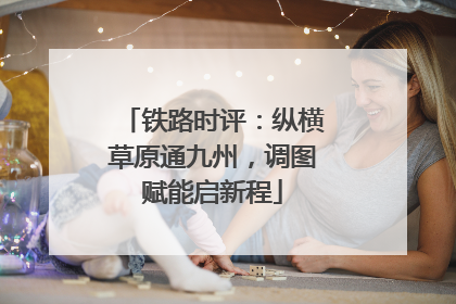 铁路时评：纵横草原通九州，调图赋能启新程