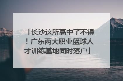 长沙这所高中了不得！广东两大职业篮球人才训练基地同时落户