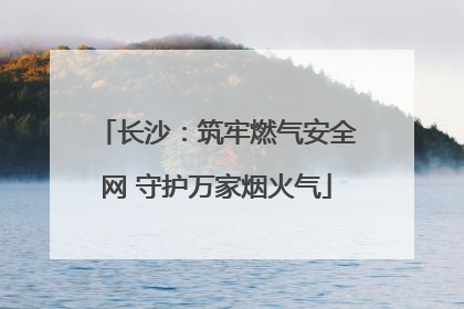 长沙：筑牢燃气安全网 守护万家烟火气