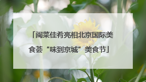 闽菜佳肴亮相北京国际美食荟“味到京城”美食节