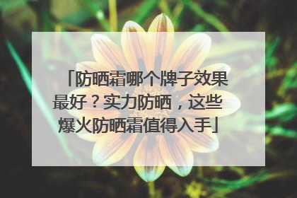 防晒霜哪个牌子效果最好？实力防晒，这些爆火防晒霜值得入手