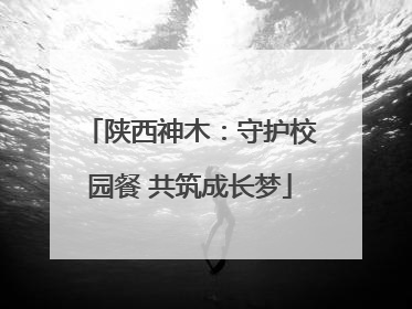 陕西神木：守护校园餐 共筑成长梦